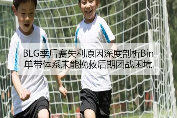 BLG季后赛失利原因深度剖析Bin单带体系未能挽救后期团战困境